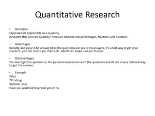 Quantitative Research
• Definition
Expressed or expressible as a quantity
Research that you can quantify/ measure and put into percentages, fractions and numbers.
• Advantages
Reliable and easy to be answered as the questions are yes or no answers, it’s a fast way to get your
research, you can create pie charts etc. which can make it easier to read.
• Disadvantages
You don’t get the opinions or the personal connection with the questions and its not a very detailed way
to get the answers.
• Example
Sales
TV ratings
Website rates
Have you watched Riverdale yes or no
 