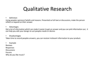 Qualitative Research
• Definition
Using peoples opinions/ beliefs and reasons. Presented as full text or discussions, make the person
reflect or expand on their answer
• Advantages
Get a lot of information which can make it easier to get an answer and you can pick information out, it
can help you edit your design to suit peoples needs or desires
• Disadvantages
Takes time to record peoples answers, you can receive irrelevant information to your product.
• Example
Reviews
Responses
Discussions
Forums
Why do you like music?
 
