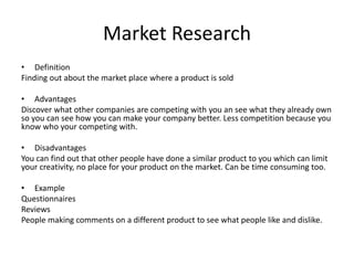 Market Research
• Definition
Finding out about the market place where a product is sold
• Advantages
Discover what other companies are competing with you an see what they already own
so you can see how you can make your company better. Less competition because you
know who your competing with.
• Disadvantages
You can find out that other people have done a similar product to you which can limit
your creativity, no place for your product on the market. Can be time consuming too.
• Example
Questionnaires
Reviews
People making comments on a different product to see what people like and dislike.
 