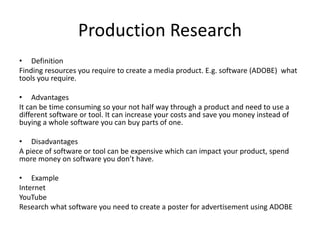 Production Research
• Definition
Finding resources you require to create a media product. E.g. software (ADOBE) what
tools you require.
• Advantages
It can be time consuming so your not half way through a product and need to use a
different software or tool. It can increase your costs and save you money instead of
buying a whole software you can buy parts of one.
• Disadvantages
A piece of software or tool can be expensive which can impact your product, spend
more money on software you don’t have.
• Example
Internet
YouTube
Research what software you need to create a poster for advertisement using ADOBE
 