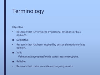 Terminology
Objective
• Research that isn’t inspired by personal emotions or bias
opinions.
■ Subjective
• Research that has been inspired by personal emotion or bias
opinion.
■ Valid
If the research proposed make correct statement/point.
■ Reliable
• Research that make accurate and ongoing results.
 