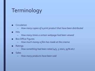 Terminology
■ Circulation
– How many copies of a print product that have been distributed
■ Hits
– How many times a certain webpage had been viewed
■ Box Office Figures
– How much money a film has made at the cinema
■ Ratings
– How something had been rated (4/5, 5 stars, 95% etc)
■ Sales
– How many products have been sold
 