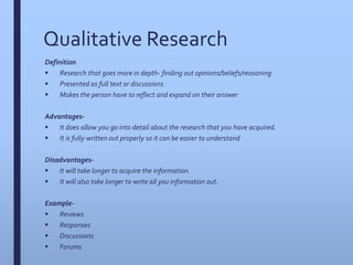 Qualitative Research
Definition
 Research that goes more in depth- finding out opinions/beliefs/reasoning
 Presented as full text or discussions
 Makes the person have to reflect and expand on their answer
Advantages-
 It does allow you go into detail about the research that you have acquired.
 It is fully written out properly so it can be easier to understand
Disadvantages-
 It will take longer to acquire the information.
 It will also take longer to write all you information out.
Example-
 Reviews
 Responses
 Discussions
 Forums
 