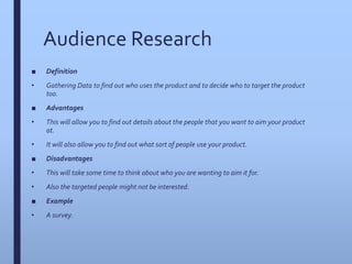 Audience Research
■ Definition
• Gathering Data to find out who uses the product and to decide who to target the product
too.
■ Advantages
• This will allow you to find out details about the people that you want to aim your product
at.
• It will also allow you to find out what sort of people use your product.
■ Disadvantages
• This will take some time to think about who you are wanting to aim it for.
• Also the targeted people might not be interested.
■ Example
• A survey.
 