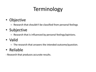 Terminology
• Objective
– Research that shouldn’t be classified from personal feelings
• Subjective
– Research that is influenced by personal feelings/opinions.
• Valid
– The research that answers the intended outcome/question.
• Reliable
- Research that produces accurate results.
 