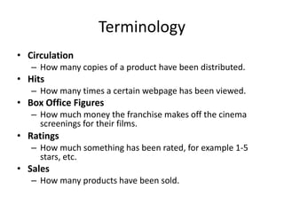 Terminology
• Circulation
– How many copies of a product have been distributed.
• Hits
– How many times a certain webpage has been viewed.
• Box Office Figures
– How much money the franchise makes off the cinema
screenings for their films.
• Ratings
– How much something has been rated, for example 1-5
stars, etc.
• Sales
– How many products have been sold.
 