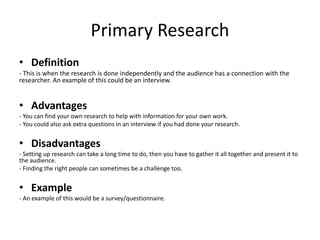 Primary Research
• Definition
- This is when the research is done independently and the audience has a connection with the
researcher. An example of this could be an interview.
• Advantages
- You can find your own research to help with information for your own work.
- You could also ask extra questions in an interview if you had done your research.
• Disadvantages
- Setting up research can take a long time to do, then you have to gather it all together and present it to
the audience.
- Finding the right people can sometimes be a challenge too.
• Example
- An example of this would be a survey/questionnaire.
 