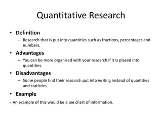 Quantitative Research
• Definition
– Research that is put into quantities such as fractions, percentages and
numbers.
• Advantages
– You can be more organised with your research if it is placed into
quantities.
• Disadvantages
– Some people find their research put into writing instead of quantities
and statistics.
• Example
- An example of this would be a pie chart of information.
 
