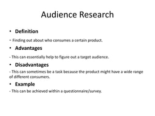 Audience Research
• Definition
- Finding out about who consumes a certain product.
• Advantages
- This can essentially help to figure out a target audience.
• Disadvantages
- This can sometimes be a task because the product might have a wide range
of different consumers.
• Example
- This can be achieved within a questionnaire/survey.
 