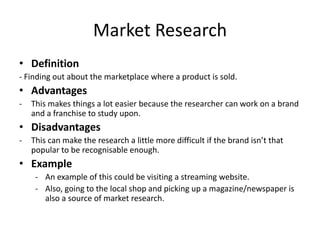 Market Research
• Definition
- Finding out about the marketplace where a product is sold.
• Advantages
- This makes things a lot easier because the researcher can work on a brand
and a franchise to study upon.
• Disadvantages
- This can make the research a little more difficult if the brand isn’t that
popular to be recognisable enough.
• Example
- An example of this could be visiting a streaming website.
- Also, going to the local shop and picking up a magazine/newspaper is
also a source of market research.
 
