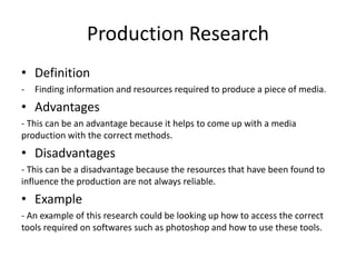 Production Research
• Definition
- Finding information and resources required to produce a piece of media.
• Advantages
- This can be an advantage because it helps to come up with a media
production with the correct methods.
• Disadvantages
- This can be a disadvantage because the resources that have been found to
influence the production are not always reliable.
• Example
- An example of this research could be looking up how to access the correct
tools required on softwares such as photoshop and how to use these tools.
 