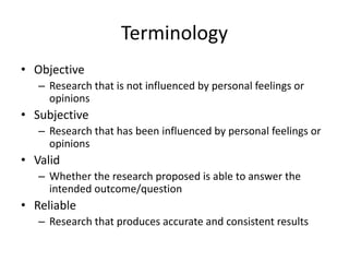 Terminology
• Objective
– Research that is not influenced by personal feelings or
opinions
• Subjective
– Research that has been influenced by personal feelings or
opinions
• Valid
– Whether the research proposed is able to answer the
intended outcome/question
• Reliable
– Research that produces accurate and consistent results
 