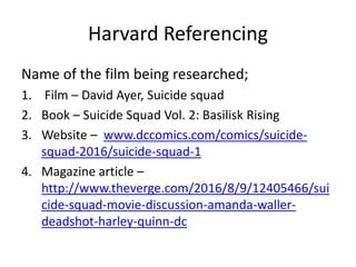 Harvard Referencing
Name of the film being researched;
1. Film – David Ayer, Suicide squad
2. Book – Suicide Squad Vol. 2: Basilisk Rising
3. Website – www.dccomics.com/comics/suicide-
squad-2016/suicide-squad-1
4. Magazine article –
http://www.theverge.com/2016/8/9/12405466/sui
cide-squad-movie-discussion-amanda-waller-
deadshot-harley-quinn-dc
 