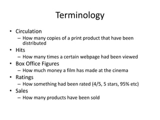 Terminology
• Circulation
– How many copies of a print product that have been
distributed
• Hits
– How many times a certain webpage had been viewed
• Box Office Figures
– How much money a film has made at the cinema
• Ratings
– How something had been rated (4/5, 5 stars, 95% etc)
• Sales
– How many products have been sold
 