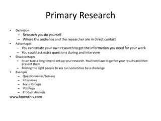 Primary Research
• Definition
– Research you do yourself
– Where the audience and the researcher are in direct contact
• Advantages
– You can create your own research to get the information you need for your work
– You could ask extra questions during and interview
• Disadvantages
– It can take a long time to set-up your research. You then have to gather your results and then
present them
– Finding the right people to ask can sometimes be a challenge
• Example
– Questionnaires/Surveys
– Interviews
– Focus Groups
– Vox Pops
– Product Analysis
www.knowthis.com
 