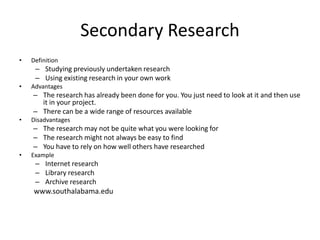 Secondary Research
• Definition
– Studying previously undertaken research
– Using existing research in your own work
• Advantages
– The research has already been done for you. You just need to look at it and then use
it in your project.
– There can be a wide range of resources available
• Disadvantages
– The research may not be quite what you were looking for
– The research might not always be easy to find
– You have to rely on how well others have researched
• Example
– Internet research
– Library research
– Archive research
www.southalabama.edu
 