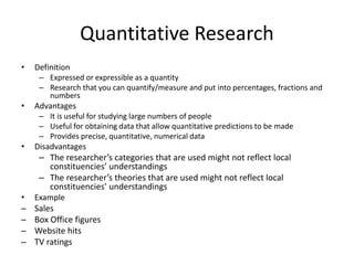 Quantitative Research
• Definition
– Expressed or expressible as a quantity
– Research that you can quantify/measure and put into percentages, fractions and
numbers
• Advantages
– It is useful for studying large numbers of people
– Useful for obtaining data that allow quantitative predictions to be made
– Provides precise, quantitative, numerical data
• Disadvantages
– The researcher’s categories that are used might not reflect local
constituencies’ understandings
– The researcher’s theories that are used might not reflect local
constituencies’ understandings
• Example
─ Sales
─ Box Office figures
─ Website hits
─ TV ratings
 