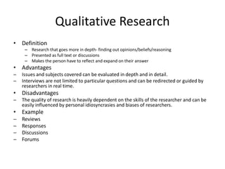 Qualitative Research
• Definition
– Research that goes more in depth- finding out opinions/beliefs/reasoning
– Presented as full text or discussions
– Makes the person have to reflect and expand on their answer
• Advantages
─ Issues and subjects covered can be evaluated in depth and in detail.
─ Interviews are not limited to particular questions and can be redirected or guided by
researchers in real time.
• Disadvantages
─ The quality of research is heavily dependent on the skills of the researcher and can be
easily influenced by personal idiosyncrasies and biases of researchers.
• Example
─ Reviews
─ Responses
─ Discussions
─ Forums
 