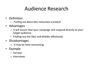 Audience Research
• Definition
– Finding out about who consumes a product
• Advantages
– it will assure that your campaign will respond directly to your
target audience.
– Finding out the likes and dislikes effectively.
• Disadvantages
– It may be time consuming.
• Example
– Surveys
– interviews
 