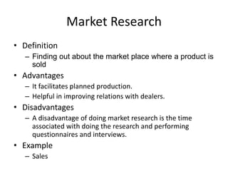 Market Research
• Definition
– Finding out about the market place where a product is
sold
• Advantages
– It facilitates planned production.
– Helpful in improving relations with dealers.
• Disadvantages
– A disadvantage of doing market research is the time
associated with doing the research and performing
questionnaires and interviews.
• Example
– Sales
 