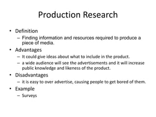 Production Research
• Definition
– Finding information and resources required to produce a
piece of media.
• Advantages
– It could give ideas about what to include in the product.
– a wide audience will see the advertisements and it will increase
public knowledge and likeness of the product.
• Disadvantages
– it is easy to over advertise, causing people to get bored of them.
• Example
– Surveys
 