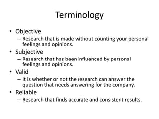 Terminology
• Objective
– Research that is made without counting your personal
feelings and opinions.
• Subjective
– Research that has been influenced by personal
feelings and opinions.
• Valid
– It is whether or not the research can answer the
question that needs answering for the company.
• Reliable
– Research that finds accurate and consistent results.
 