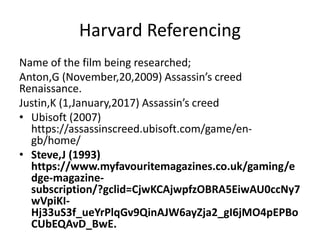 Harvard Referencing
Name of the film being researched;
Anton,G (November,20,2009) Assassin’s creed
Renaissance.
Justin,K (1,January,2017) Assassin’s creed
• Ubisoft (2007)
https://assassinscreed.ubisoft.com/game/en-
gb/home/
• Steve,J (1993)
https://www.myfavouritemagazines.co.uk/gaming/e
dge-magazine-
subscription/?gclid=CjwKCAjwpfzOBRA5EiwAU0ccNy7
wVpiKI-
Hj33uS3f_ueYrPlqGv9QinAJW6ayZja2_gI6jMO4pEPBo
CUbEQAvD_BwE.
 