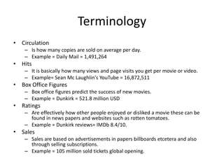 Terminology
• Circulation
– Is how many copies are sold on average per day.
– Example = Daily Mail = 1,491,264
• Hits
– It is basically how many views and page visits you get per movie or video.
– Example= Sean Mc Laughlin's YouTube = 16,872,511
• Box Office Figures
– Box office figures predict the success of new movies.
– Example = Dunkirk = 521.8 million USD
• Ratings
– Are effectively how other people enjoyed or disliked a movie these can be
found in news papers and websites such as rotten tomatoes.
– Example = Dunkirk reviews= IMDb 8.4/10.
• Sales
– Sales are based on advertisements in papers billboards etcetera and also
through selling subscriptions.
– Example = 105 million sold tickets global opening.
 