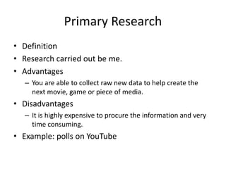 Primary Research
• Definition
• Research carried out be me.
• Advantages
– You are able to collect raw new data to help create the
next movie, game or piece of media.
• Disadvantages
– It is highly expensive to procure the information and very
time consuming.
• Example: polls on YouTube
 