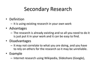 Secondary Research
• Definition
– It is using existing research in your own work
• Advantages
– The research is already existing and so all you need to do it
is just put it in your work and it can be easy to find.
• Disadvantages
– It may not correlate to what you are doing, and you have
to rely on others for the research so it may be unreliable.
• Example
– Internet research using Wikipedia, Slideshare (Google),
 