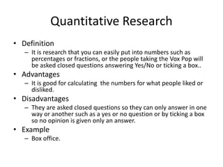 Quantitative Research
• Definition
– It is research that you can easily put into numbers such as
percentages or fractions, or the people taking the Vox Pop will
be asked closed questions answering Yes/No or ticking a box..
• Advantages
– It is good for calculating the numbers for what people liked or
disliked.
• Disadvantages
– They are asked closed questions so they can only answer in one
way or another such as a yes or no question or by ticking a box
so no opinion is given only an answer.
• Example
– Box office.
 