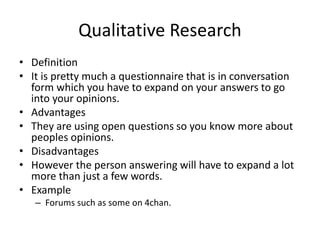 Qualitative Research
• Definition
• It is pretty much a questionnaire that is in conversation
form which you have to expand on your answers to go
into your opinions.
• Advantages
• They are using open questions so you know more about
peoples opinions.
• Disadvantages
• However the person answering will have to expand a lot
more than just a few words.
• Example
– Forums such as some on 4chan.
 
