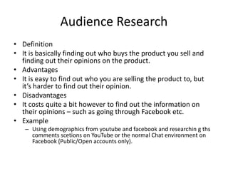 Audience Research
• Definition
• It is basically finding out who buys the product you sell and
finding out their opinions on the product.
• Advantages
• It is easy to find out who you are selling the product to, but
it’s harder to find out their opinion.
• Disadvantages
• It costs quite a bit however to find out the information on
their opinions – such as going through Facebook etc.
• Example
– Using demographics from youtube and facebook and researchin g ths
comments scetions on YouTube or the normal Chat environment on
Facebook (Public/Open accounts only).
 