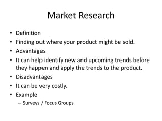 Market Research
• Definition
• Finding out where your product might be sold.
• Advantages
• It can help identify new and upcoming trends before
they happen and apply the trends to the product.
• Disadvantages
• It can be very costly.
• Example
– Surveys / Focus Groups
 