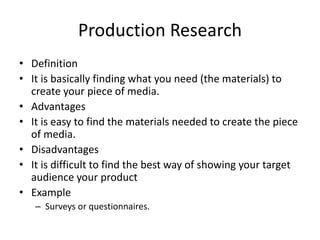Production Research
• Definition
• It is basically finding what you need (the materials) to
create your piece of media.
• Advantages
• It is easy to find the materials needed to create the piece
of media.
• Disadvantages
• It is difficult to find the best way of showing your target
audience your product
• Example
– Surveys or questionnaires.
 