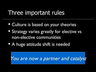 Three important rules Culture is based on your theories Strategy varies greatly for elective vs non-elective communities A huge attitude shift is needed You are now a partner and catalyst 