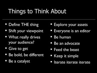 Things to Think About Define THE thing Shift your viewpoint What really drives your audience? Give to get  Be bold, be different Be a catalyst Explore your assets  Everyone is an editor Be human Be an advocate Feed the beast Keep it simple Iterate iterate iterate 