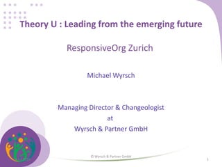 Theory U : Leading from the emerging future
ResponsiveOrg Zurich
Michael Wyrsch
Managing Director & Changeologist
at
Wyrsch & Partner GmbH
24.11.2016
© Wyrsch & Partner GmbH
1
 