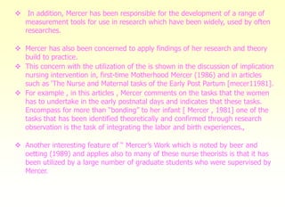  In addition, Mercer has been responsible for the development of a range of
measurement tools for use in research which have been widely, used by often
researches.
 Mercer has also been concerned to apply findings of her research and theory
build to practice.
 This concern with the utilization of the is shown in the discussion of implication
nursing intervention in, first-time Motherhood Mercer (1986) and in articles
such as ‘The Nurse and Maternal tasks of the Early Post Partum [mecer11981].
 For example , in this articles , Mercer comments on the tasks that the women
has to undertake in the early postnatal days and indicates that these tasks.
Encompass for more than “bonding” to her infant [ Mercer , 1981] one of the
tasks that has been identified theoretically and confirmed through research
observation is the task of integrating the labor and birth experiences.,
 Another interesting feature of “ Mercer’s Work which is noted by beer and
oetting (1989) and applies also to many of these nurse theorists is that it has
been utilized by a large number of graduate students who were supervised by
Mercer.
 