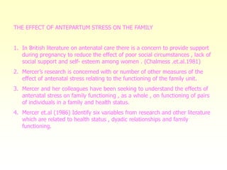THE EFFECT OF ANTEPARTUM STRESS ON THE FAMILY
1. In British literature on antenatal care there is a concern to provide support
during pregnancy to reduce the effect of poor social circumstances , lack of
social support and self- esteem among women . (Chalmess .et.al.1981)
2. Mercer’s research is concerned with or number of other measures of the
effect of antenatal stress relating to the functioning of the family unit.
3. Mercer and her colleagues have been seeking to understand the effects of
antenatal stress on family functioning , as a whole , on functioning of pairs
of individuals in a family and health status.
4. Mercer et.al (1986) Identify six variables from research and other literature
which are related to health status , dyadic relationships and family
functioning.
 