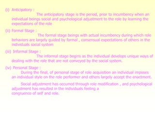 (i) Anticipatory :
The anticipatory stage is the period, prior to incumbency when an
individual beings social and psychological adjustment to the role by learning the
expectations of the role
(ii) Formal Stage :
The formal stage beings with actual incumbency during which role
behaviors are largely guided by formal , consensual expectations of others in the
individuals social system
(iii) Informal Stage :
The informal stage begins as the individual develops unique ways of
dealing with the role that are not conveyed by the social system.
(iv) Personal Stage :
During the final, of personal stage of role acquisition an individual imposes
an individual style on the role performer and others largely accept the enactment.
Social adjustment has occurred through role modification , and psychological
adjustment has resulted in the individuals feeling a
congruence of self and role.
 