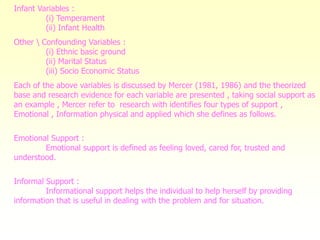 Infant Variables :
(i) Temperament
(ii) Infant Health
Other  Confounding Variables :
(i) Ethnic basic ground
(ii) Marital Status
(iii) Socio Economic Status
Each of the above variables is discussed by Mercer (1981, 1986) and the theorized
base and research evidence for each variable are presented , taking social support as
an example , Mercer refer to research with identifies four types of support ,
Emotional , Information physical and applied which she defines as follows.
Emotional Support :
Emotional support is defined as feeling loved, cared for, trusted and
understood.
Informal Support :
Informational support helps the individual to help herself by providing
information that is useful in dealing with the problem and for situation.
 