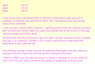 Aged 15-19
Aged 20-24
Aged 30-42
• One of the main conclusions that is reached is that materal age was not or
predictor of maternal role attainment when, rule, educational level and marital
status were controlled.
• The younger mothers were, however , handicapped by their low incomes and poor
self- concept but mercer makes the point that almost half of the women in this age
–group dropped out of the study.
•Relationship were found between age and other variable measured which indicates
that age is an important variable in any model constructed to understand the
attainment of the maternal role.
•The findings include a large amount of statistical information and also extensive
excerpts from the interviews with the women during the first year.
• Mercer (1986) uses the data to present a model of adaptations to the maternal
role in the first year which combines four phase of adaptation at three levels
 