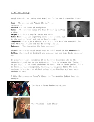 Vladimir Propp 
Propp created the theory that every narrative has 7 character types. 
Hero ­The 
person who ‘saves the day’, or 
protagonist. 
Villain ­Also 
known as antagonist 
Donor ­This 
person helps the hero by giving him/her 
a clue. 
Helper ­Like 
a sidekick, helps the hero. 
False Hero ­At 
the beginning seems like a hero, but 
in the end is ‘evil’ and not on hero’s side. 
Dispatcher ­Acts 
as a mentor. E.g: Nick Fury with the Avengers, he 
sets them their task and how to accomplish it. 
Princess ­The 
character the hero rescues. 
Another character which could also be considered is the Princess’s 
Father, who would be dominant and someone who the hero feels inferior 
to. 
In gangster films, sometimes it is hard to determine who is the 
protagonist and who is the antagonist. This is because the ‘leader’ 
if you say, is the first character we meet, and in other genres, this 
is known as the protagonist. However, in gangster films the main 
gangster takes part in violent crime, drug dealing, and many more 
extreme crimes. 
A film that supports Propp’s theory is The Amazing Spider Man; for 
example: 
The Hero ­Peter 
Parker/Spiderman 
The Princess ­Gwen 
Stacy 
 