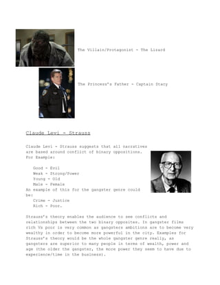 The Villain/Protagonist ­The 
Lizard 
The Princess’s Father ­Captain 
Stacy 
Claude Levi ­Strauss 
Claude Levi ­Strauss 
suggests that all narratives 
are based around conflict of binary oppositions. 
For Example: 
Good ­Evil 
Weak ­Strong/ 
Power 
Young ­Old 
Male ­Female 
An example of this for the gangster genre could 
be: 
Crime ­Justice 
Rich ­Poor. 
Strauss’s theory enables the audience to see conflicts and 
relationships between the two binary opposites. In gangster films 
rich Vs poor is very common as gangsters ambitions are to become very 
wealthy in order to become more powerful in the city. Examples for 
Strauss’s theory would be the whole gangster genre really, as 
gangsters are superior to many people in terms of wealth, power and 
age (the older the gangster, the more power they seem to have due to 
experience/time in the business). 
 