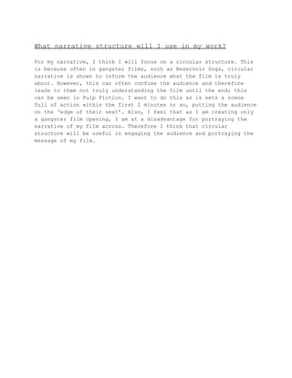 What narrative structure will I use in my work? 
For my narrative, I think I will focus on a circular structure. This 
is because often in gangster films, such as Reservoir Dogs, circular 
narrative is shown to inform the audience what the film is truly 
about. However, this can often confuse the audience and therefore 
leads to them not truly understanding the film until the end; this 
can be seen in Pulp Fiction. I want to do this as is sets a scene 
full of action within the first 2 minutes or so, putting the audience 
on the ‘edge of their seat’. Also, I feel that as I am creating only 
a gangster film opening, I am at a disadvantage for portraying the 
narrative of my film across. Therefore I think that circular 
structure will be useful in engaging the audience and portraying the 
message of my film. 
