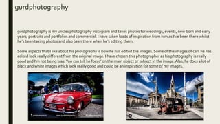 gurdphotography
gurdphotography is my uncles photography Instagram and takes photos for weddings, events, new born and early
years, portraits and portfolios and commercial. I have taken loads of inspiration from him as I’ve been there whilst
he’s been taking photos and also been there when he’s editing them.
Some aspects that I like about his photography is how he has edited the images. Some of the images of cars he has
edited look really different from the original image. I have chosen this photographer as his photography is really
good and I’m not being bias.You can tell he focus’ on the main object or subject in the image.Also, he does a lot of
black and white images which look really good and could be an inspiration for some of my images.
 