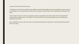 3 musicians who has inspired my work:
Throughout my work I have used Dua Lipa, Madonna and Camila Cabello because I wanted two young musicians
as my project is of a young female musician. Also, I wanted an older singer to show the difference between their
work.
I have chosen Dua Lipa as she is an inspiration to all young females and males in the world as she started off
posting videos singing covers onYouTube.This has inspired me to show that people can go out and become
what they want to be.
Next, is Madonna who is a she went solo as a pop singer and became a sensation on the then male-dominated
'80s music scene.
 