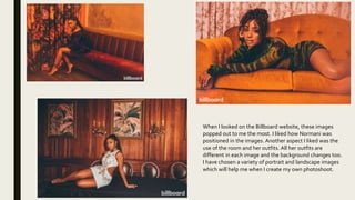 When I looked on the Billboard website, these images
popped out to me the most. I liked how Normani was
positioned in the images. Another aspect I liked was the
use of the room and her outfits. All her outfits are
different in each image and the background changes too.
I have chosen a variety of portrait and landscape images
which will help me when I create my own photoshoot.
 