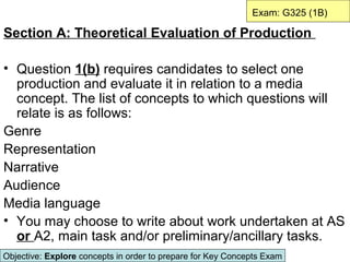 Exam: G325 (1B)

Section A: Theoretical Evaluation of Production

• Question 1(b) requires candidates to select one
  production and evaluate it in relation to a media
  concept. The list of concepts to which questions will
  relate is as follows:
Genre
Representation
Narrative
Audience
Media language
• You may choose to write about work undertaken at AS
  or A2, main task and/or preliminary/ancillary tasks.
Objective: Explore concepts in order to prepare for Key Concepts Exam
 